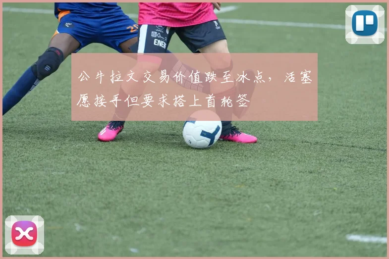 公牛拉文交易价值跌至冰点，活塞愿接手但要求搭上首轮签