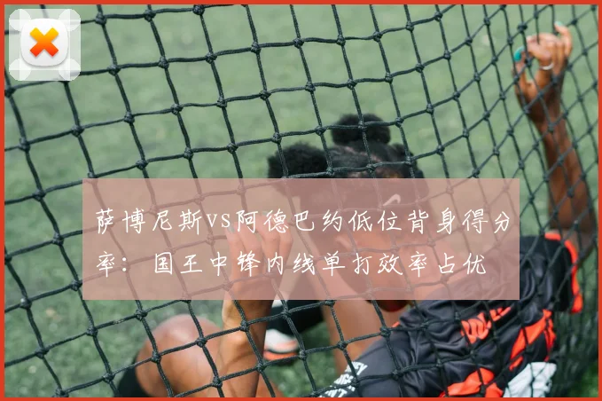 萨博尼斯vs阿德巴约低位背身得分率：国王中锋内线单打效率占优