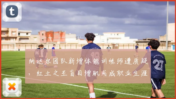 纳达尔团队新增体能训练师遭质疑，红土之王盲目增肌或成职业生涯最大赌注