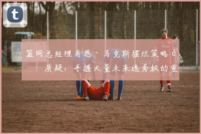 篮网总经理肖恩·马克斯摆烂策略遭质疑，手握大量未来选秀权的重建棋局何时落子？