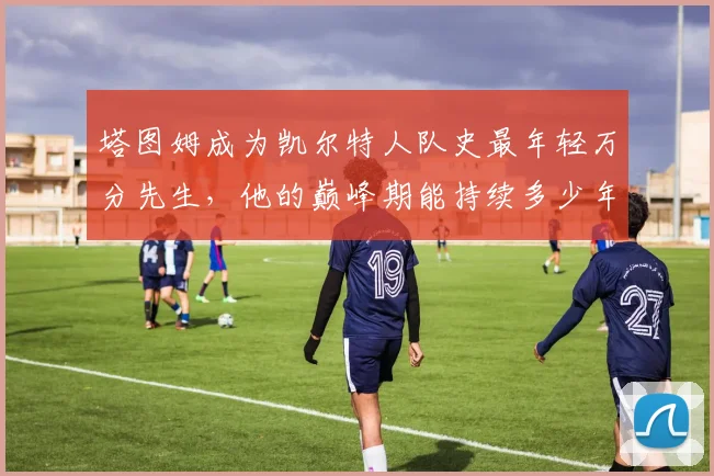 塔图姆成为凯尔特人队史最年轻万分先生,他的巅峰期能持续多少年?