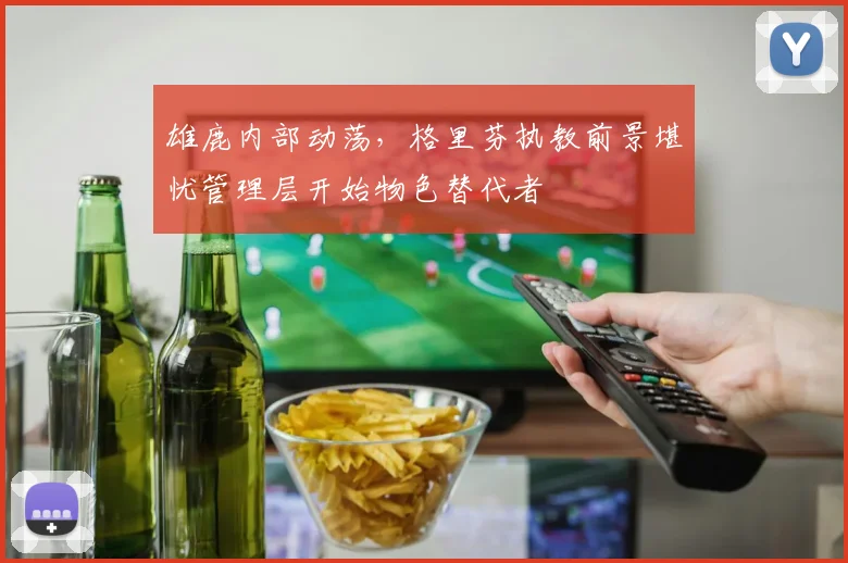 雄鹿内部动荡,格里芬执教前景堪忧管理层开始物色替代者